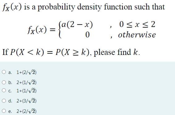 fx(x) is a probability density function such that
fx(x) = {a(2 - x)
0 < x < 2
otherwise
If P(X < k) = P(X > k), please find k.
%3D
O a. 1+(2/V2)
O b. 2+(1//2)
O c. 1+(1//2)
O d. 2+(3/v2)
O e. 2+(2/v2)
