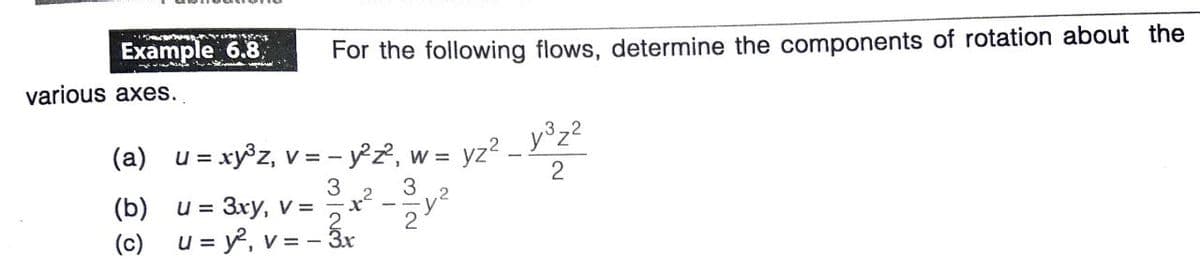 Example 6.8
For the following flows, determine the components of rotation about the
various axes.
(a) u = xy®z, v = - y°z2, w =
= yz?
y°z?
3
3
(b)
u = 3xy, v =
とミ
2
(c) u = y, v = – ấr
V = -

