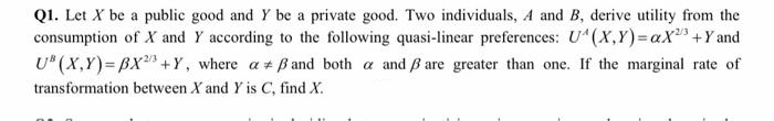 Q1. Let X be a public good and Y be a private good. Two individuals, A and B, derive utility from the
consumption of X and Y according to the following quasi-linear preferences: U"(X,Y)=aX +Y and
U* (X,Y)= BX +Y, where a + B and both a and ß are greater than one. If the marginal rate of
transformation between X and Y is C, find X.

