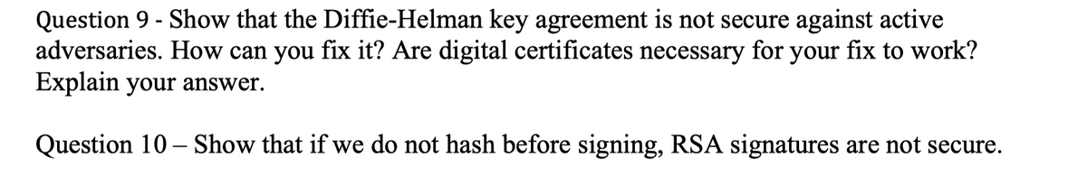 Question 9 - Show that the Diffie-Helman key agreement is not secure against active
adversaries. How can you fix it? Are digital certificates necessary for your fix to work?
Explain your answer.
Question 10 – Show that if we do not hash before signing, RSA signatures are not secure.
|
