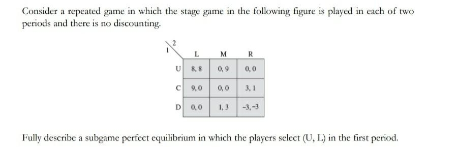 Consider a repeated game in which the stage game in the following figure is played in each of two
periods and there is no discounting.
R
U
8, 8
0,9
0,0
9,0
0,0
3, 1
D
0,0
1, 3
-3,-3
Fully describe a subgame perfect equilibrium in which the players select (U, L) in the first period.

