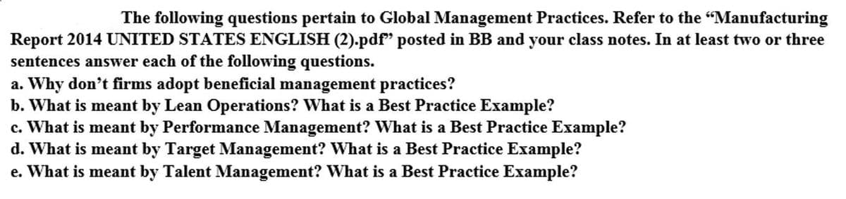 The following questions pertain to Global Management Practices. Refer to the "Manufacturing
Report 2014 UNITED STATES ENGLISH (2).pdf" posted in BB and your class notes. In at least two or three
sentences answer each of the following questions.
a. Why don't firms adopt beneficial management practices?
b. What is meant by Lean Operations? What is a Best Practice Example?
c. What is meant by Performance Management? What is a Best Practice Example?
d. What is meant by Target Management? What is a Best Practice Example?
e. What is meant by Talent Management? What is a Best Practice Example?
