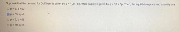 Suppose that the demand for Duff beer is given by q= 100 - 5p, while supply is gliven by q = 10 + 5p. Then, the equilibrlum price and quantity are
Op=5, q =50
Ep= 55, q =9
Op=9, q =55
Op = 50, q =5
