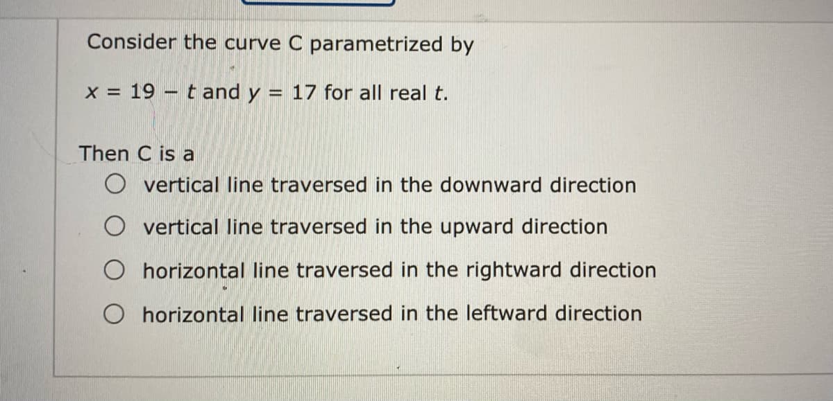 Consider the curve C parametrized by
X =
19 – t and y
17 for all real t.
|-
Then C is a
vertical line traversed in the downward direction
O vertical line traversed in the upward direction
O horizontal line traversed in the rightward direction
O horizontal line traversed in the leftward direction
