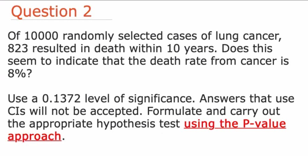 Question 2
Of 10000 randomly selected cases of lung cancer,
823 resulted in death within 10 years. Does this
seem to indicate that the death rate from cancer is
8%?
Use a 0.1372 level of significance. Answers that use
CIs will not be accepted. Formulate and carry out
the appropriate hypothesis test using the P-value
approach.
