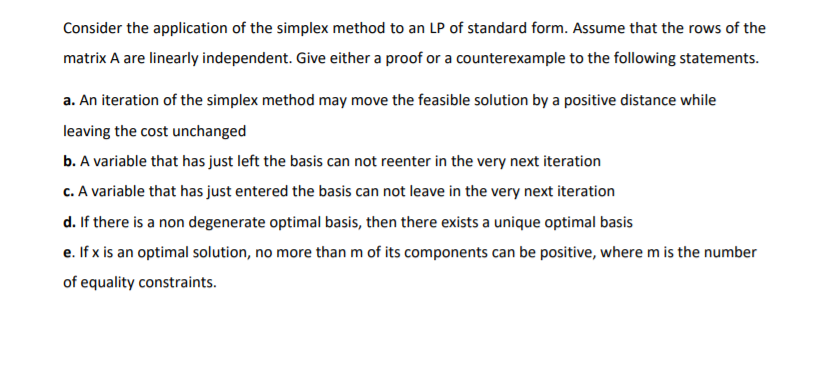 Consider the application of the simplex method to an LP of standard form. Assume that the rows of the
matrix A are linearly independent. Give either a proof or a counterexample to the following statements.
a. An iteration of the simplex method may move the feasible solution by a positive distance while
leaving the cost unchanged
b. A variable that has just left the basis can not reenter in the very next iteration
c. A variable that has just entered the basis can not leave in the very next iteration
d. If there is a non degenerate optimal basis, then there exists a unique optimal basis
e. If x is an optimal solution, no more than m of its components can be positive, where m is the number
of equality constraints.
