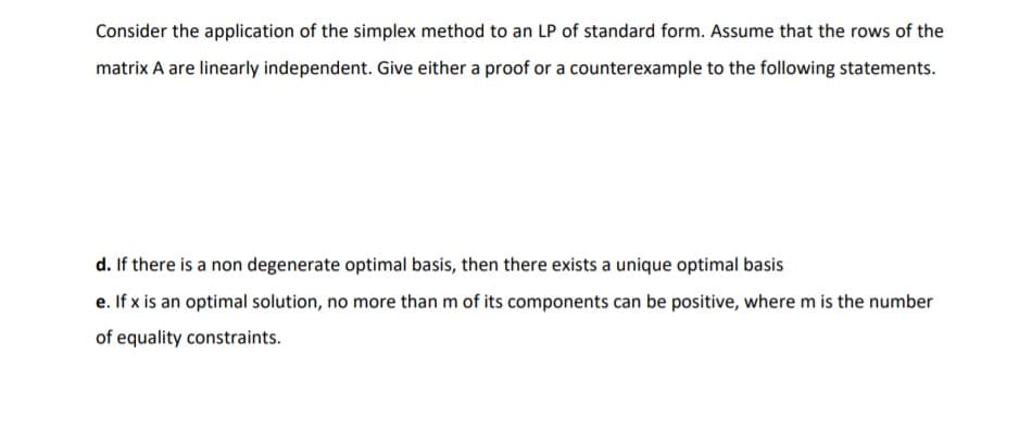 Consider the application of the simplex method to an LP of standard form. Assume that the rows of the
matrix A are linearly independent. Give either a proof or a counterexample to the following statements.
d. If there is a non degenerate optimal basis, then there exists a unique optimal basis
e. If x is an optimal solution, no more than m of its components can be positive, where m is the number
of equality constraints.
