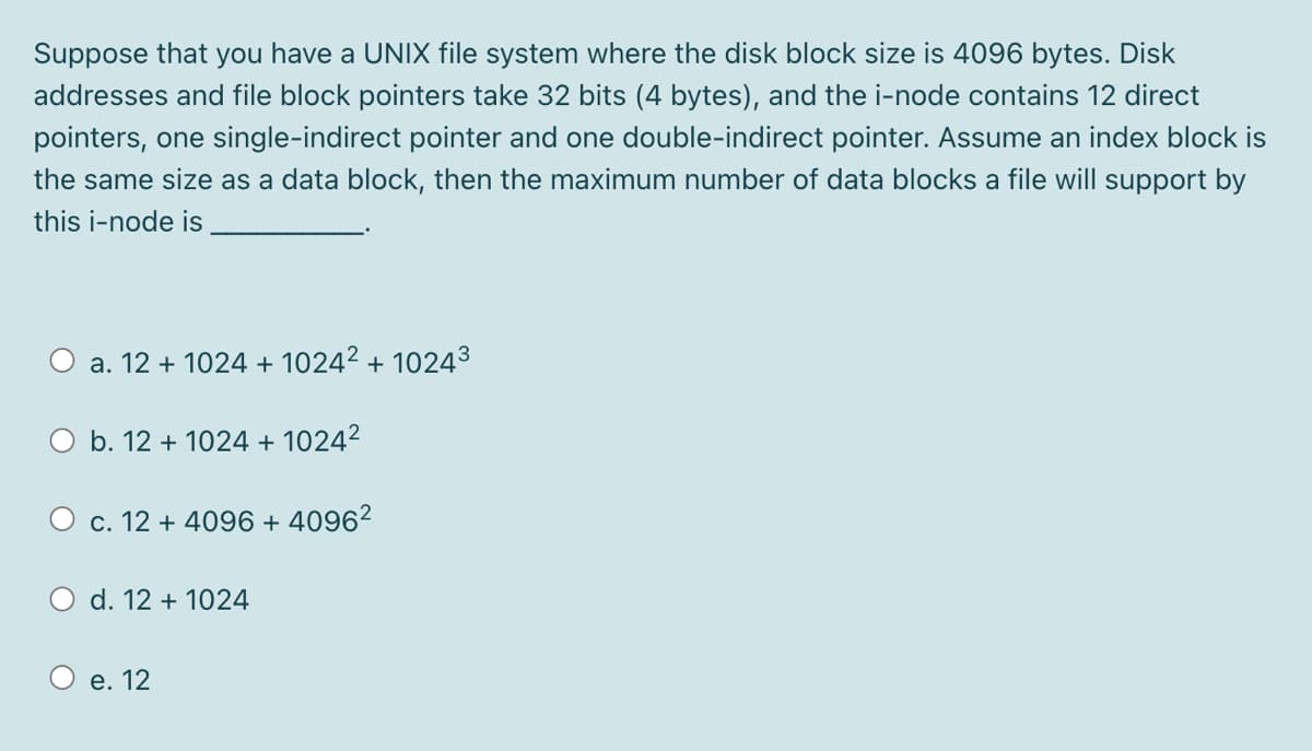 Suppose that you have a UNIX file system where the disk block size is 4096 bytes. Disk
addresses and file block pointers take 32 bits (4 bytes), and the i-node contains 12 direct
pointers, one single-indirect pointer and one double-indirect pointer. Assume an index block is
the same size as a data block, then the maximum number of data blocks a file will support by
this i-node is
a. 12 + 1024 + 1024² + 10243
b. 12 + 1024 + 1024²
c. 12 + 4096 + 4096²
O d. 12 + 1024
e. 12
