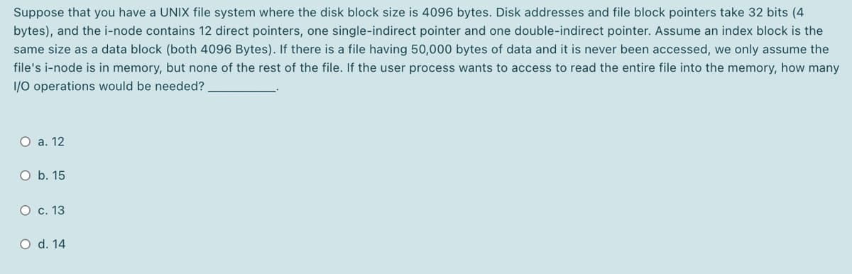 Suppose that you have a UNIX file system where the disk block size is 4096 bytes. Disk addresses and file block pointers take 32 bits (4
bytes), and the i-node contains 12 direct pointers, one single-indirect pointer and one double-indirect pointer. Assume an index block is the
same size as a data block (both 4096 Bytes). If there is a file having 50,000 bytes of data and it is never been accessed, we only assume the
file's i-node is in memory, but none of the rest of the file. If the user process wants to access to read the entire file into the memory, how many
1/0 operations would be needed?
O a. 12
O b. 15
О с. 13
O d. 14

