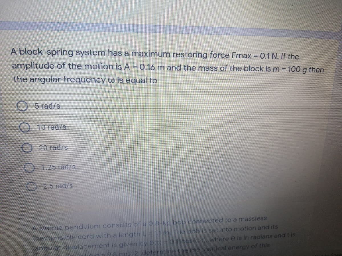 A block-spring system has a maximum restoring force Fmax = 0.1 N. If the
amplitude of the motion is A = 0.16 m and the mass of the block is m 100 g then
the angular frequency w is equal to
5 rad/s
10 rad/s
20 rad/s
1.25 rad/s
O 2.5 rad/s
Asimple pendulum consists of a 0.8-kg bob connected to a massless
Inextensible cord with a length L = 1.1 m. The bobis set into motion and its
angular displacement is given by e(t) - 0.11cos(ot), where e is in radians and t is
98 m/s 2, determine the mechanical energy of this
