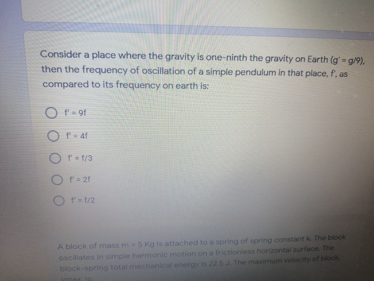 Consider a place where the gravity is one-ninth the gravity on Earth (g' = g/9),
then the frequency of oscillation of a simple pendulum in that place, f, as
compared to its frequency on earth is:
f = 9f
O f= f/3
O f= 2f
O f= f/2
A block of mass m 5 Kg is attached to a spring of spring constant k. The block
oscillates in simple harmonic motion on a frictionless horizontal surface. The
block-spring tótal mechanical energy is 22.5 J. The maximum velocity of block.
ymax, is:
