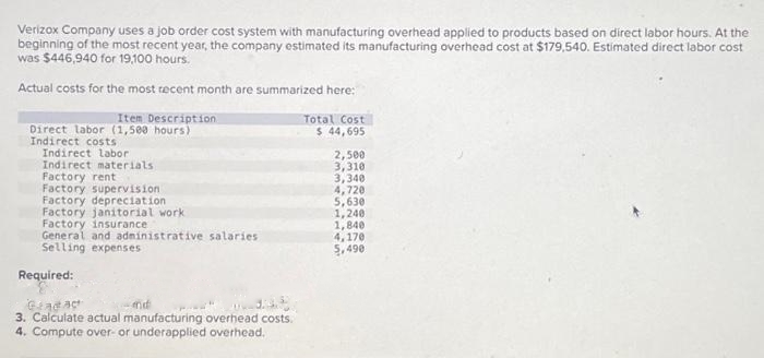 Verizox Company uses a job order cost system with manufacturing overhead applied to products based on direct labor hours. At the
beginning of the most recent year, the company estimated its manufacturing overhead cost at $179,540. Estimated direct labor cost
was $446,940 for 19,100 hours.
Actual costs for the most recent month are summarized here:
Item Description
Direct labor (1,500 hours)
Indirect costs
Indirect labor
Indirect materials.
Factory rent
Factory supervision
Factory depreciation
Factory janitorial work
Factory insurance
General and administrative salaries
Selling expenses
Required:
Gradact
nd
3. Calculate actual manufacturing overhead costs.
4. Compute over- or underapplied overhead.
Total Cost
$ 44,695
2,500
3,310
3,340
4,720
5,630
1,240
1,840
4,170
5,490