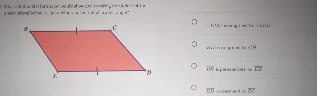 4. What additional information would allow you to safelyconclude that the
quadrilateral below is a parallelogram, but not also a rectangle?
ZEBC is congruent to ZBED.
B
BD is congruent to CD.
BE is perpendicular to ED.
E
BD is congruent to EC.
