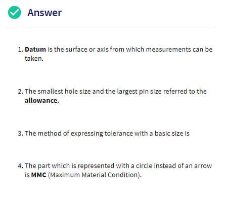 Answer
1. Datum is the surface or axis from which measurements can be
taken
The smallest hole size and the largest pin size referred to the
allowance.
3. The method of expressing tolerance with a basic size is
4. The part which is represented with a circle instead of an arrow
is MMC (Maximum Material Condition)
