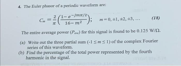 4. The Euler phasor of a periodic waveform are:
2 (1- e-jmT/2
=16-m²
Cm
m= 0, +1, +2, ±3, ...
(18)
The entire average power (Pave) for this signal is found to be 0.125 W/Q.
(a) Write out the three partial sum (-1 sms1) of the complex Fourier
series of this waveform.
(b) Find the percentage of the total power represented by the fourth
harmonic in the signal.
