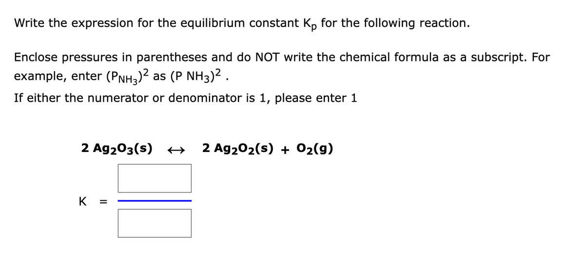 Write the expression for the equilibrium constant Kp for the following reaction.
Enclose pressures in parentheses and do NOT write the chemical formula as a subscript. For
example, enter (PNH3)? as (P NH3)² .
If either the numerator or denominator is 1, please enter 1
2 Ag203(s) +
2 Ag202(s) + 02(9)
K
