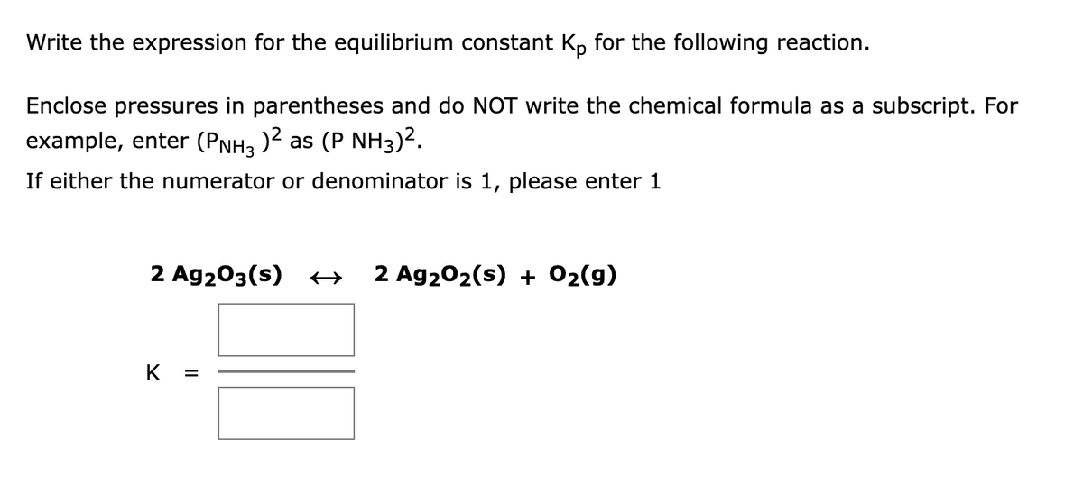 Write the expression for the equilibrium constant Kp for the following reaction.
Enclose pressures in parentheses and do NOT write the chemical formula as a subscript. For
example, enter (PNH3 )2 as (P NH3)2.
If either the numerator or denominator is 1, please enter 1
2 Ag203(s) +
2 Ag202(s) + 02(9)
K
