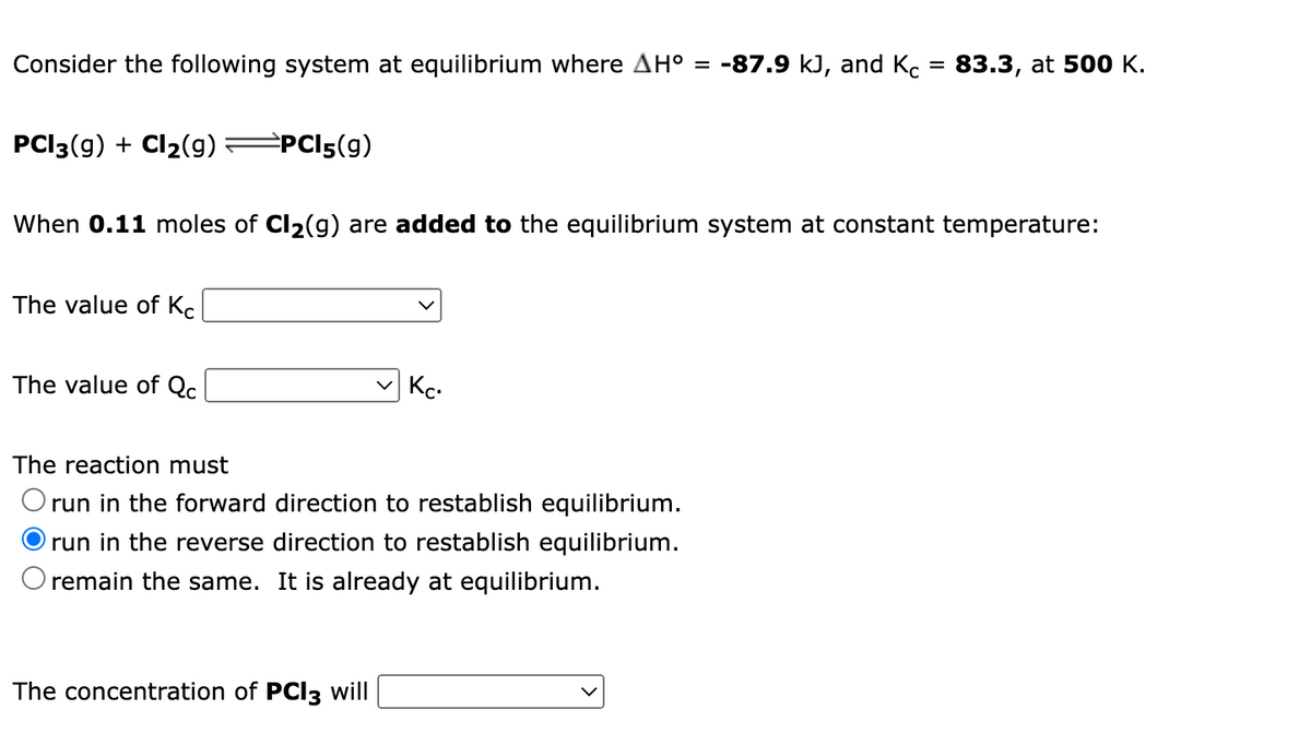 Consider the following system at equilibrium where AH° = -87.9 kJ, and Kc = 83.3, at 500 K.
%3D
PCI3(9) + Cl2(g)
=PCI5(g)
When 0.11 moles of Cl2(g) are added to the equilibrium system at constant temperature:
The value of Kc
The value of Qc
Kc.
The reaction must
O run in the forward direction to restablish equilibrium.
run in the reverse direction to restablish equilibrium.
remain the same. It is already at equilibrium.
The concentration of PCI3 will
