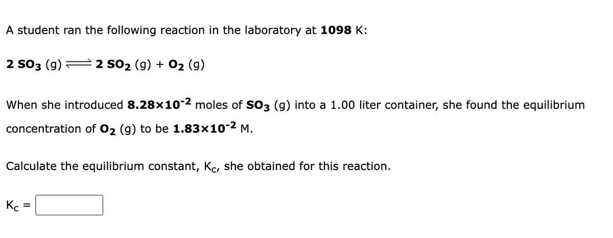 A student ran the following reaction in the laboratory at 1098 K:
2 S03 (g)
2 SO2 (g) + O2 (g)
When she introduced 8.28x10-2 moles of So3 (g) into a 1.00 liter container, she found the equilibrium
concentration of 02 (g) to be 1.83×10-2 M.
Calculate the equilibrium constant, Kc, she obtained for this reaction.
Kc
