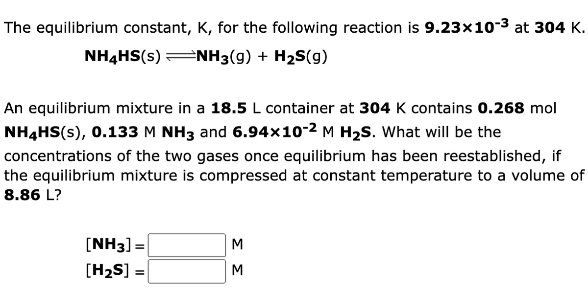 The equilibrium constant, K, for the following reaction is 9.23×10-3 at 304 K.
NH4HS(s) =NH3(g) + H2S(g)
An equilibrium mixture in a 18.5 L container at 304 K contains 0.268 mol
NH4HS(s), 0.133 M NH3 and 6.94×10-2 M H2S. What will be the
concentrations of the two gases once equilibrium has been reestablished, if
the equilibrium mixture is compressed at constant temperature to a volume of
8.86 L?
[NH3] =
[H2S] =
ΣΣ

