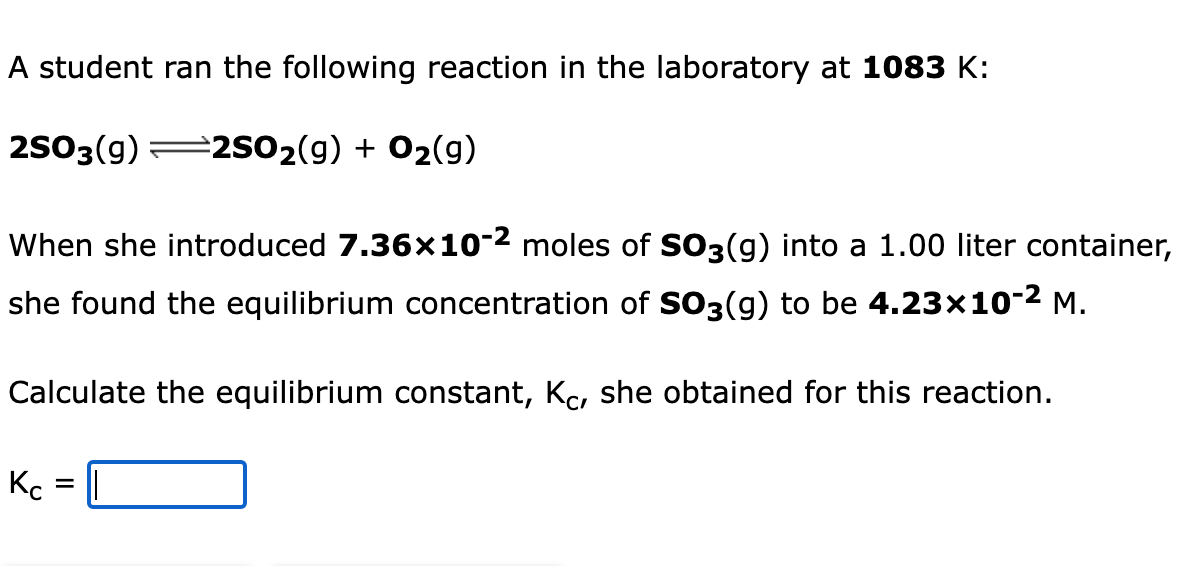 A student ran the following reaction in the laboratory at 1083 K:
2503(g) 2sO2(g) + 02(g)
When she introduced 7.36x10-2 moles of SO3(g) into a 1.00 liter container,
she found the equilibrium concentration of SO3(g) to be 4.23x10-2 M.
Calculate the equilibrium constant, Kc, she obtained for this reaction.
Kc
II
