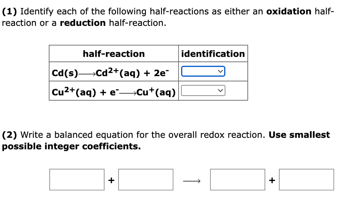 (1) Identify each of the following half-reactions as either an oxidation half-
reaction or a reduction half-reaction.
half-reaction
identification
Cd(s) Cd2+(aq) + 2e¯
Cu2+(aq) + e" Cu+(aq)
(2) Write a balanced equation for the overall redox reaction. Use smallest
possible integer coefficients.
>
+
