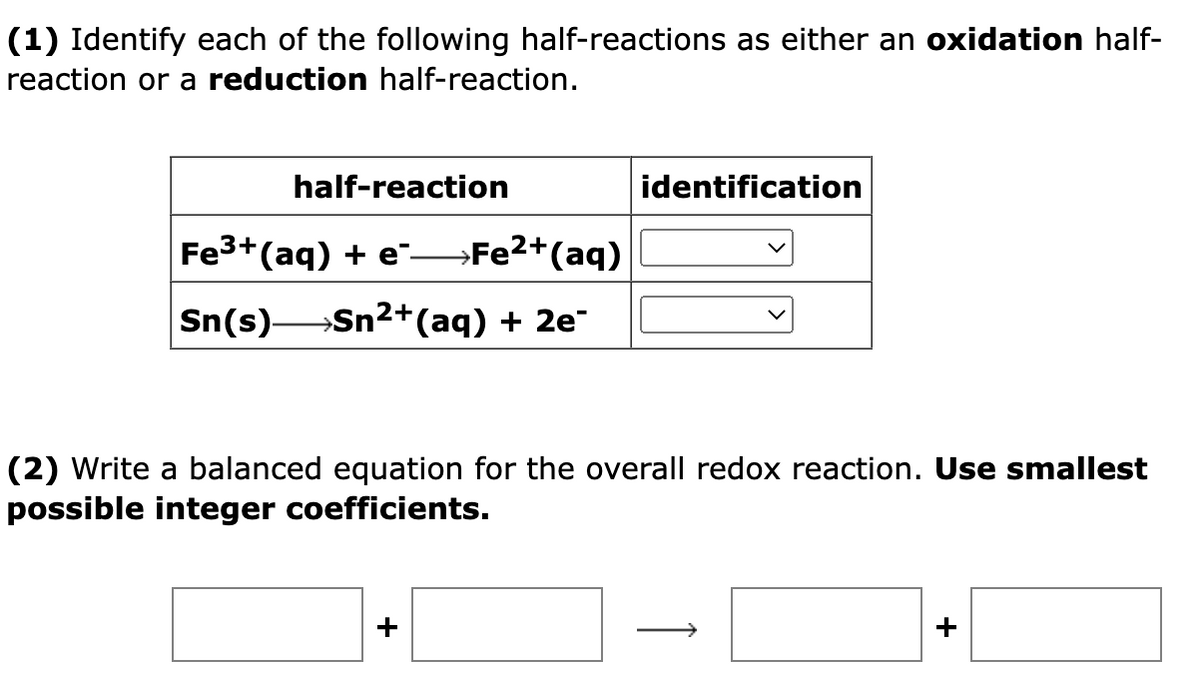 (1) Identify each of the following half-reactions as either an oxidation half-
reaction or a reduction half-reaction.
half-reaction
identification
Fe3+(aq) + e →FE2+(aq)
Sn(s)
Sn²+(aq) + 2e
(2) Write a balanced equation for the overall redox reaction. Use smallest
possible integer coefficients.
>
+
