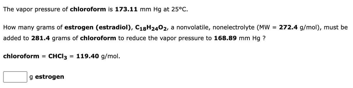 The vapor pressure of chloroform is 173.11 mm Hg at 25°C.
How many grams of estrogen (estradiol), C18H2402, a nonvolatile, nonelectrolyte (MW
272.4 g/mol), must be
added to 281.4 grams of chloroform to reduce the vapor pressure to 168.89 mm Hg ?
chloroform
CHCI3 = 119.40 g/mol.
g estrogen
