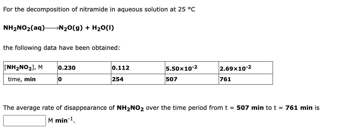 For the decomposition of nitramide in aqueous solution at 25 °C
NH2NO2(aq)–N20(g) + H20(1)
the following data have been obtained:
[NH2NO2], M
0.230
0.112
5.50x10-2
2.69x10-2
time, min
254
507
761
The average rate of disappearance of NH2NO2 over the time period from t = 507 min tot = 761 min is
M min 1.
