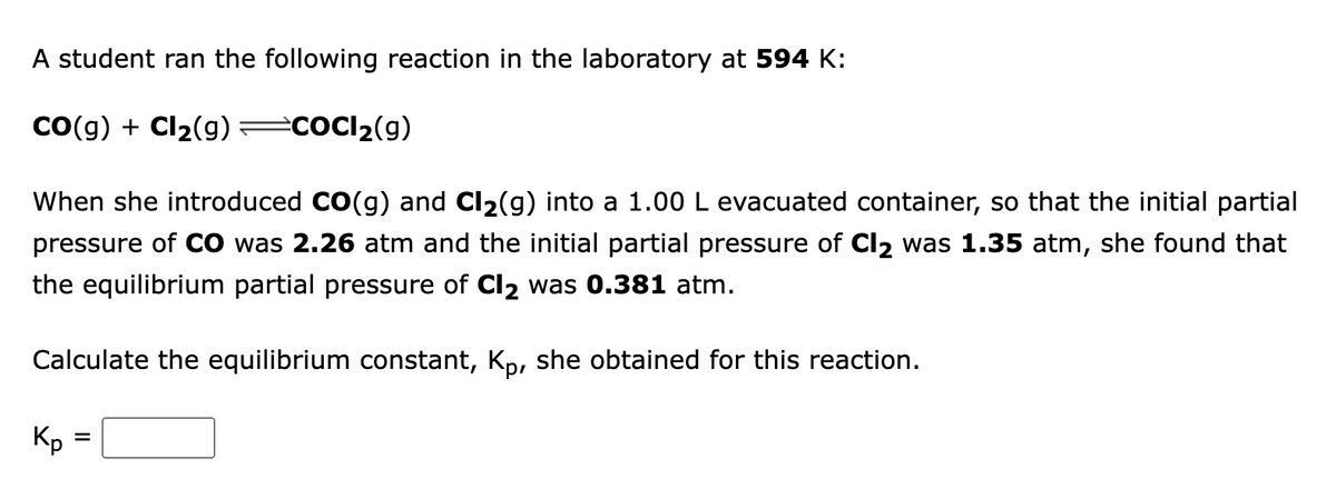 A student ran the following reaction in the laboratory at 594 K:
Co(g) + Cl2(g) =cOCl2(g)
When she introduced CO(g) and Cl2(g) into a 1.00 L evacuated container, so that the initial partial
pressure of CO was 2.26 atm and the initial partial pressure of Cl2 was 1.35 atm, she found that
the equilibrium partial pressure of Cl2 was 0.381 atm.
Calculate the equilibrium constant, Kp, she obtained for this reaction.
Kp
%D
