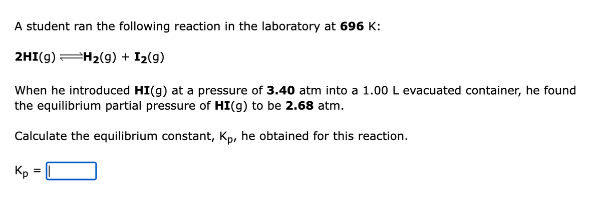 A student ran the following reaction in the laboratory at 696 K:
2HI(g) H2(g) + I2(g)
When he introduced HI(g) at a pressure of 3.40 atm into a 1.00 L evacuated container, he found
the equilibrium partial pressure of HI(g) to be 2.68 atm.
Calculate the equilibrium constant, Kp, he obtained for this reaction.
Kp =
