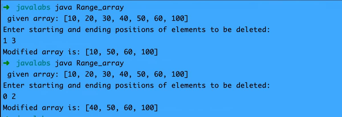 → javalabs java Range_array
given array: [10, 20, 30, 40, 50, 60, 100]
Enter starting and ending positions of elements to be deleted:
1 3
Modified array is: [10, 50, 60, 100]
- javalabs java Range_array
given array: [10, 20, 30, 40, 50, 60, 100]
Enter starting and ending positions of elements to be deleted:
0 2
Modified array is: [40, 50, 60, 100]
