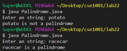 Super@WUDOL MINGW64 ~/Desktop/cse1001/lab22
$ java Palindrome.java
Enter an string: potato
potato is not a palindrome
Super@WUDOL MINGW64 ~/Desktop/cse1001/lab22
$ java Palindrome.java
Enter an string: racecar
racecar is a palindrome
