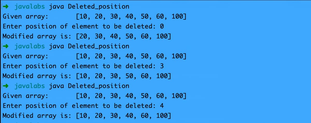 + javalabs java Deleted_position
Given array:
[10, 20, 30, 40, 50, 60, 100]
Enter position of element to be deleted: 0
Modified array is: [20, 30, 40, 50, 60, 100]
+ javalabs java Deleted_position
Given array:
[10, 20, 30, 40, 50, 60, 100]
Enter position of element to be deleted: 3
Modified array is: [10, 20, 30, 50, 60, 100]
+ javalabs java Deleted_position
Given array:
[10, 20, 30, 40, 50, 60, 100]
Enter position of element to be deleted: 4
Modified array is: [10, 20, 30, 40, 60, 100]
