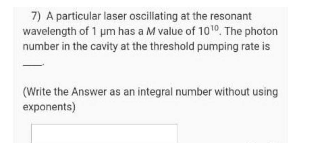 7) A particular laser oscillating at the resonant
wavelength of 1 um has a M value of 1010. The photon
number in the cavity at the threshold pumping rate is
(Write the Answer as an integral number without using
exponents)
