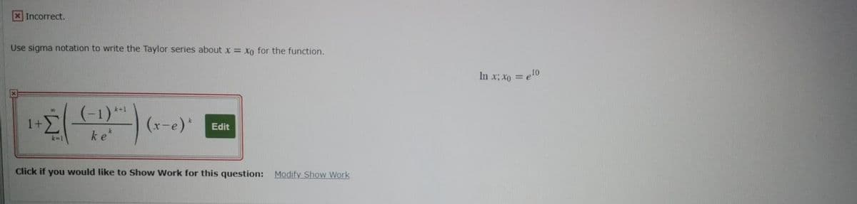 XIncorrect.
Use sigma notation to write the Taylor series about x = xo for the function.
In x; xo = e10
%3D
(-1)**
1+
ke
k+1
(x-e)"
Edit
k-1
Click if you would like to Show Work for this question: Modify Show Work
