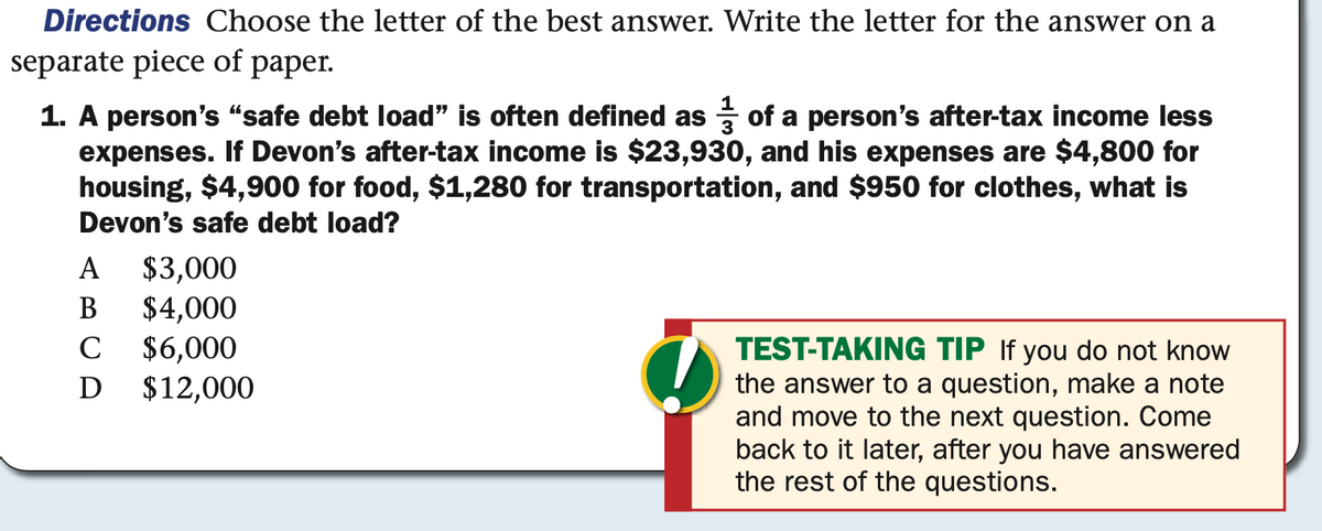 Directions Choose the letter of the best answer. Write the letter for the answer on a
separate piece of paper.
1. A person's "safe debt load" is often defined as of a person's after-tax income less
expenses. If Devon's after-tax income is $23,930, and his expenses are $4,800 for
housing, $4,900 for food, $1,280 for transportation, and $950 for clothes, what is
Devon's safe debt load?
$3,000
$4,000
$6,000
$12,000
А
В
TEST-TAKING TIP If you do not know
the answer to a question, make a note
and move to the next question. Come
back to it later, after you have answered
the rest of the questions.
C
D

