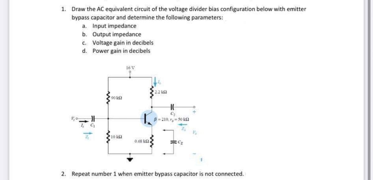 1. Draw the AC equivalent circuit of the voltage divider bias configuration below with emitter
bypass capacitor and determine the following parameters:
a. Input impedance
b. Output impedance
c. Voltage gain in decibels
d. Power gain in decibels
16 V
90 k
C2
B= 210, r = 50 kn
76
10
0.68 k2
2. Repeat number 1 when emitter bypass capacitor is not connected.
