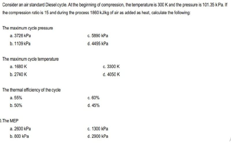 Consider an air standard Diesel cycle. At the beginning of compression, the temperature is 300 K and the pressure is 101.35 kPa. If
the compression ratio is 15 and during the process 1860 kJ/kg of air as added as heat, calculate the following:
The maximum cycle pressure
a. 3726 kPa
b. 1109 kPa
The maximum cycle temperature
a. 1680 K
b. 2740 K
The thermal efficiency of the cycle
a. 55%
b. 50%
.The MEP
a. 2600 kPa
b. 800 kPa
c. 5890 kPa
d. 4495 kPa
c. 60%
d. 45%
c. 3300 K
d. 4050 K
c. 1300 kPa
d. 2900 kPa