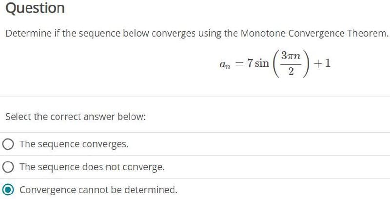 Question
Determine if the sequence below converges using the Monotone Convergence Theorem.
Select the correct answer below:
The sequence converges.
The sequence does not converge.
Convergence cannot be determined.
an = 7 sin
3πη
2
+1