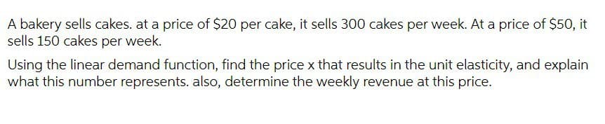 A bakery sells cakes. at a price of $20 per cake, it sells 300 cakes per week. At a price of $50, it
sells 150 cakes per week.
Using the linear demand function, find the price x that results in the unit elasticity, and explain
what this number represents. also, determine the weekly revenue at this price.