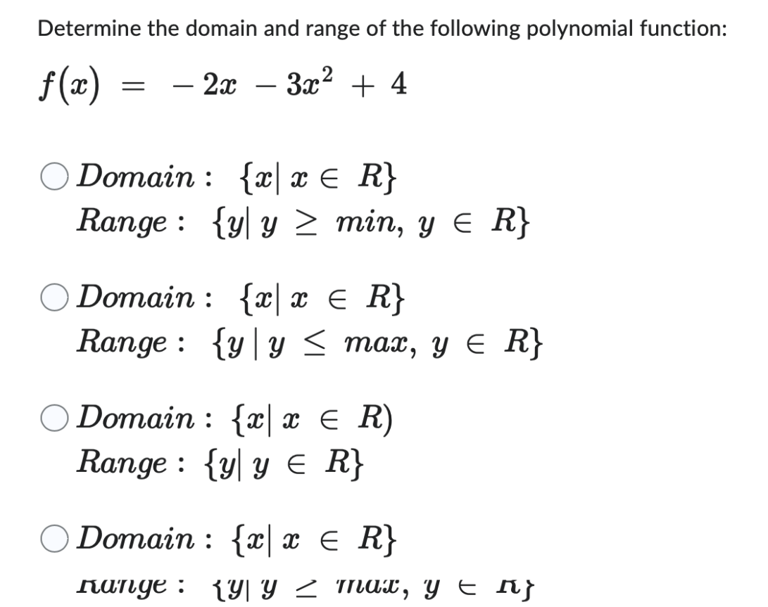 Determine the domain and range of the following polynomial function:
f(x)
- 2x
·3x² + 4
=
Domain: {xx ≤ R}
Range: {y y ≥ min, y ≤ R}
Domain: {xx ≤
=
R}
Range: {y y ≤ max, y ≤ R}
O Domain: {x x = R)
Range: {y y ≤ R}
Domain: {xx ≤ R}
=
Range: {Y| Y Z max, y = ^}