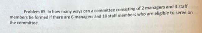 Problem #5. In how many ways can a committee consisting of 2 managers and 3 staff
members be formed if there are 6 managers and 10 staff members who are eligible to serve on
the committee.