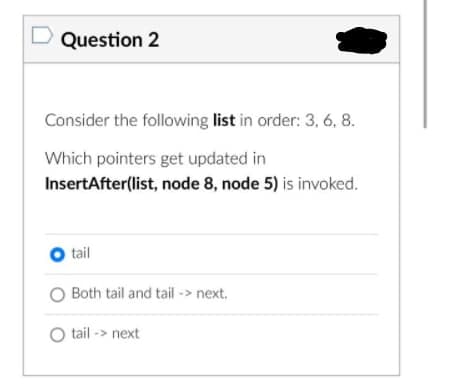 Question 2
Consider the following list in order: 3, 6, 8.
Which pointers get updated in
InsertAfter(list, node 8, node 5) is invoked.
O tail
O Both tail and tail -> next.
O tail -> next
