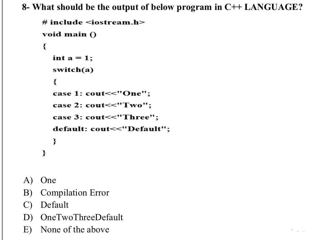 What should be the output of below program in C++ LANGUAGE?
# include <iostream.h>
void main O
{
int a = 1;
switch(a)
{
case 1: cout<<"One";
case 2: cout<<"Two";
case 3: cout<<"Three";
