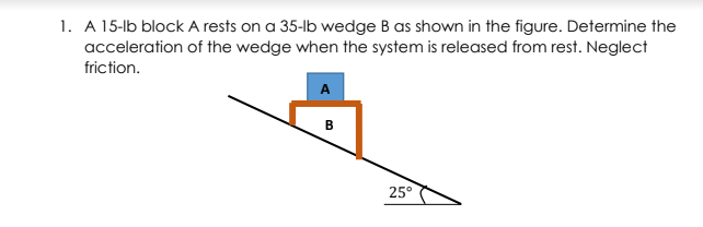 1. A 15-lb block A rests on a 35-lb wedge B as shown in the figure. Determine the
acceleration of the wedge when the system is released from rest. Neglect
friction.
B
25°
