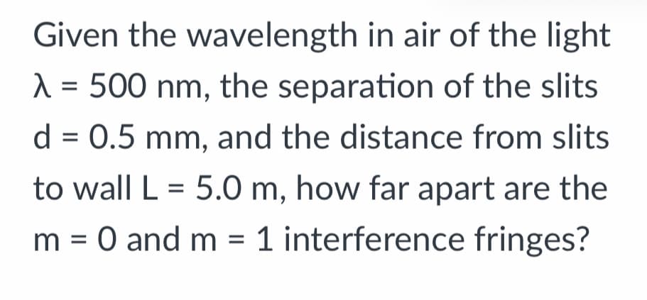 Given the wavelength in air of the light
A = 500 nm, the separation of the slits
d = 0.5 mm, and the distance from slits
to wall L = 5.0 m, how far apart are the
m = 0 and m = 1 interference fringes?
