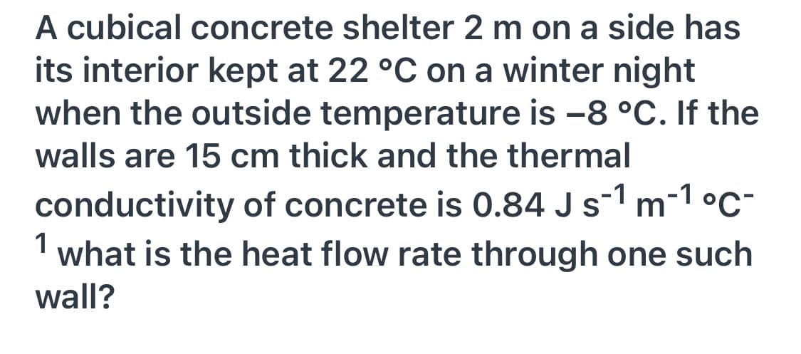 A cubical concrete shelter 2 m on a side has
its interior kept at 22 °C on a winter night
when the outside temperature is -8 °C. If the
walls are 15 cm thick and the thermal
conductivity of concrete is 0.84 J s-1 m-1 °C-
what is the heat flow rate through one such
1
wall?

