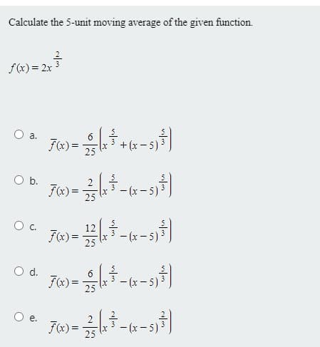 Calculate the 5-unit moving average of the given function.
f(x) = 2x
a.
Fx) =
+ (x- 5)3
b.
F(x) =
- (x - 5) 3
25
12
F(x) =
25
- (x - 5) 3
d.
6
F(x) =
25
- (x - 5) 3
e.
F(x)=
x-(x-5)-
25
