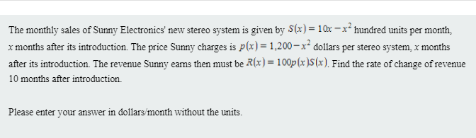 The monthly sales of Sunny Electronics' new stereo system is given by S(x) = 10x – x² hundred units per month,
x months after its introduction. The price Sunny charges is p(x) = 1,200–x² dollars per stereo system, x months
after its introduction. The revenue Sunny eams then must be R(x) = 100p(x)S(x). Find the rate of change of revenue
10 months after introduction.
Please enter your answer in dollars/month without the units.
